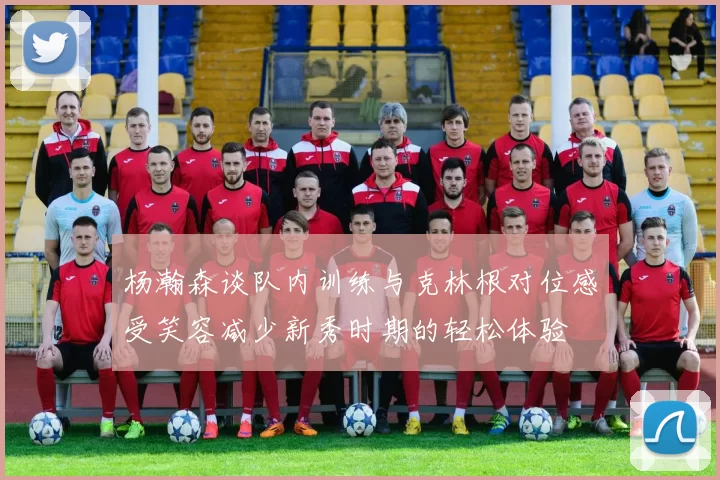 杨瀚森谈队内训练与克林根对位感受笑容减少新秀时期的轻松体验
