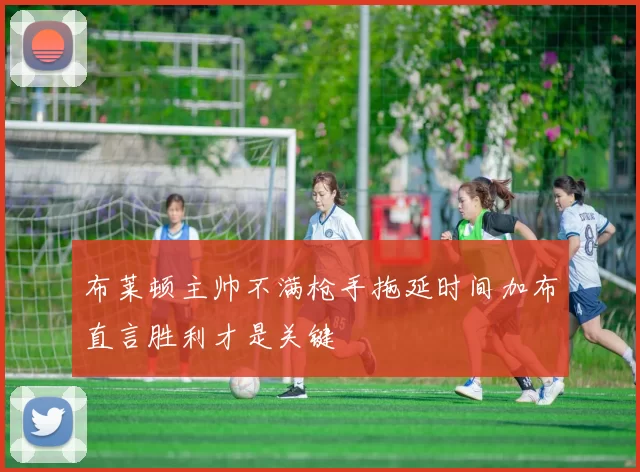 布莱顿主帅不满枪手拖延时间加布直言胜利才是关键