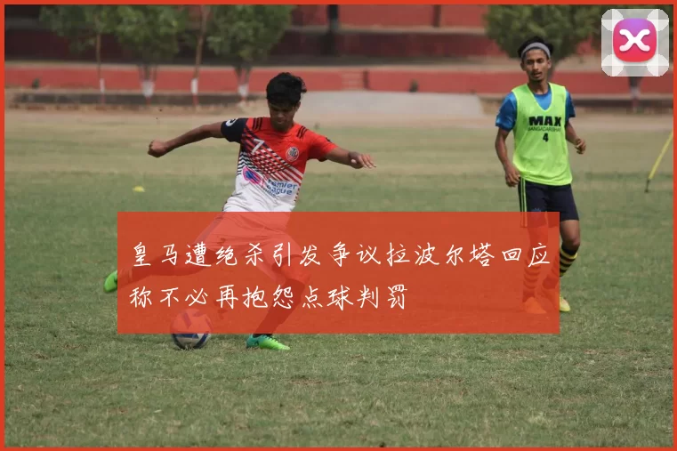 皇马遭绝杀引发争议拉波尔塔回应称不必再抱怨点球判罚