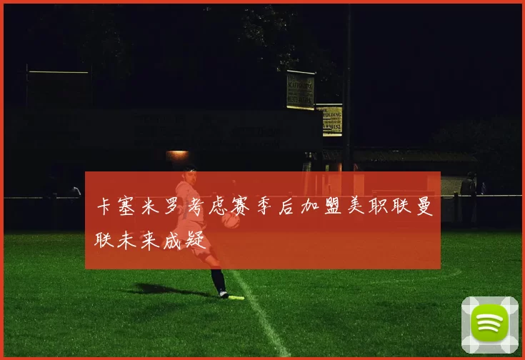 卡塞米罗考虑赛季后加盟美职联曼联未来成疑