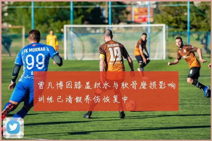 曾凡博因膝盖积水与软骨磨损影响训练已请假养伤恢复中