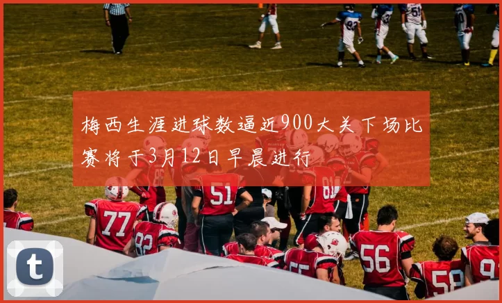 梅西生涯进球数逼近900大关下场比赛将于3月12日早晨进行