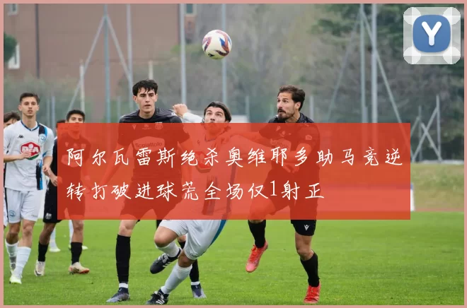 阿尔瓦雷斯绝杀奥维耶多助马竞逆转打破进球荒全场仅1射正
