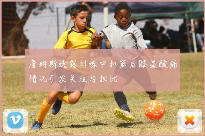 詹姆斯透露训练中扣篮后膝盖酸痛情况引发关注与担忧