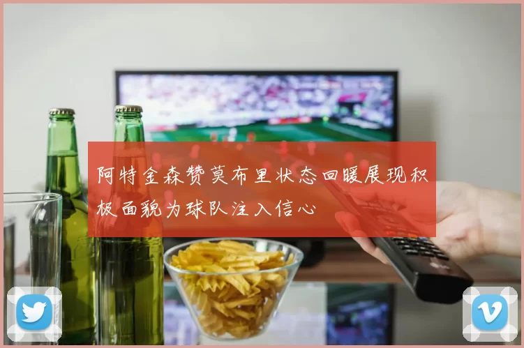 阿特金森赞莫布里状态回暖展现积极面貌为球队注入信心