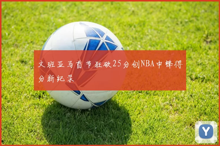 文班亚马首节狂砍25分创NBA中锋得分新纪录