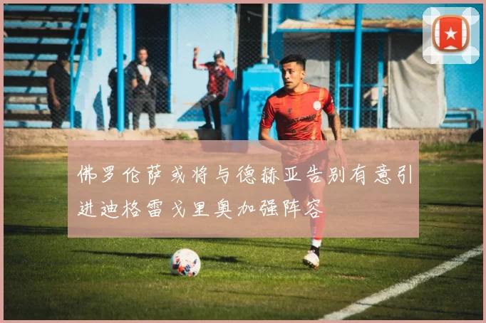 佛罗伦萨或将与德赫亚告别有意引进迪格雷戈里奥加强阵容