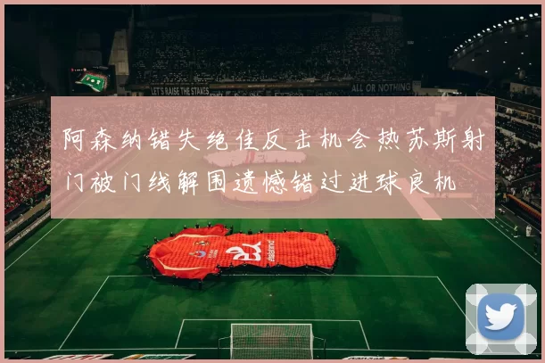 阿森纳错失绝佳反击机会热苏斯射门被门线解围遗憾错过进球良机