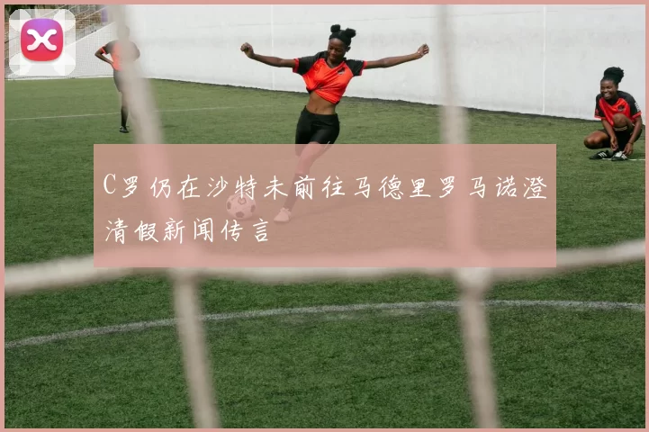C罗仍在沙特未前往马德里罗马诺澄清假新闻传言