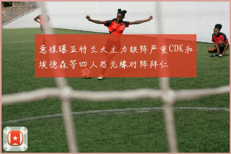 意媒曝亚特兰大主力缺阵严重CDK和埃德森等四人恐无缘对阵拜仁