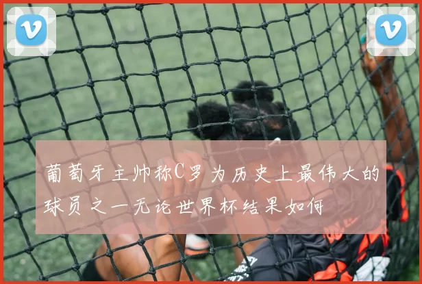 葡萄牙主帅称C罗为历史上最伟大的球员之一无论世界杯结果如何