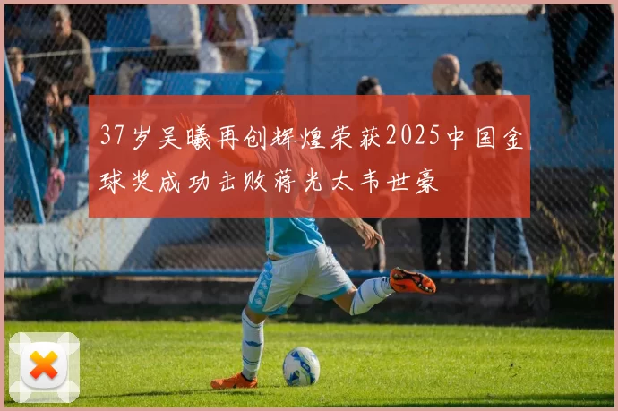 37岁吴曦再创辉煌荣获2025中国金球奖成功击败蒋光太韦世豪