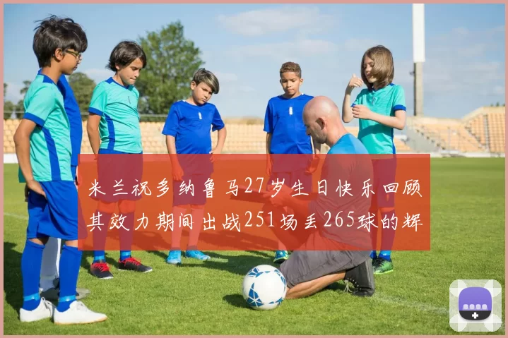 米兰祝多纳鲁马27岁生日快乐回顾其效力期间出战251场丢265球的辉煌历程