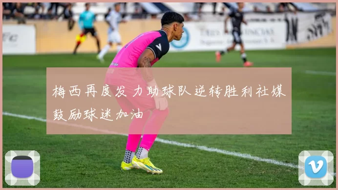 梅西再度发力助球队逆转胜利社媒鼓励球迷加油