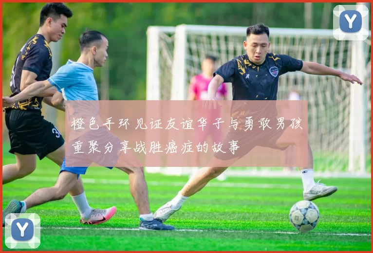 橙色手环见证友谊华子与勇敢男孩重聚分享战胜癌症的故事