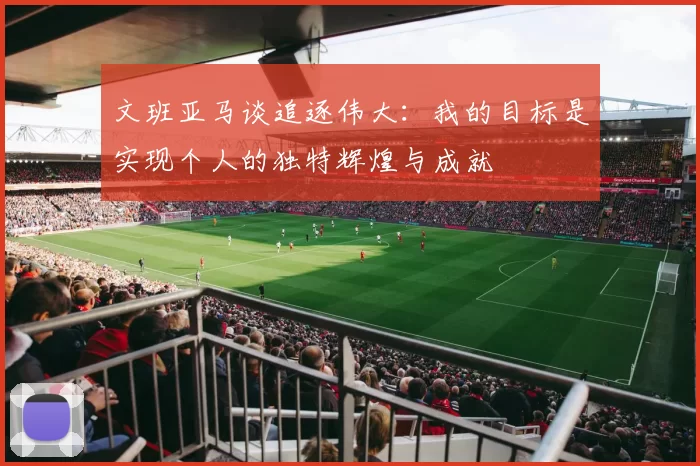 文班亚马谈追逐伟大：我的目标是实现个人的独特辉煌与成就