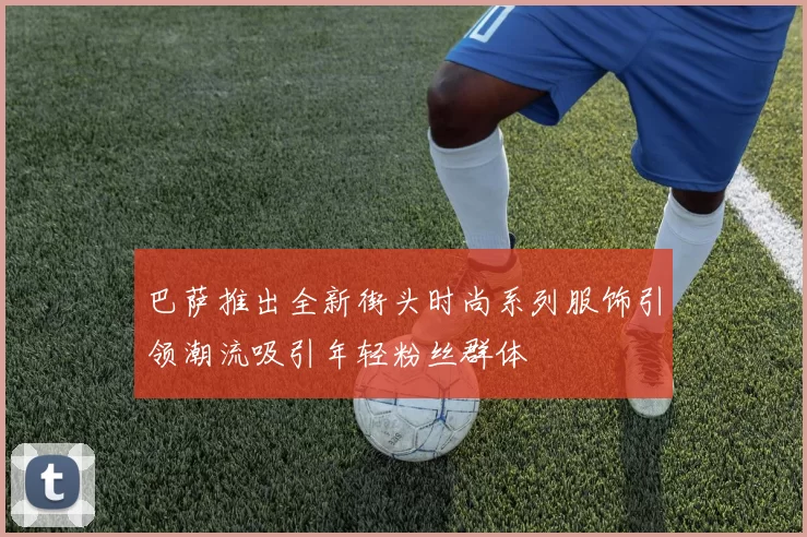 巴萨推出全新街头时尚系列服饰引领潮流吸引年轻粉丝群体
