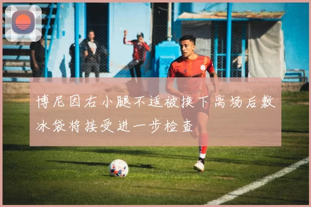 博尼因右小腿不适被换下离场后敷冰袋将接受进一步检查
