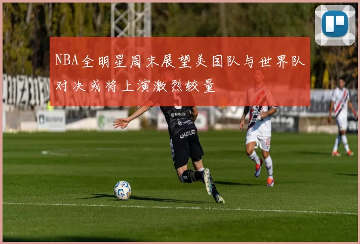 NBA全明星周末展望美国队与世界队对决或将上演激烈较量