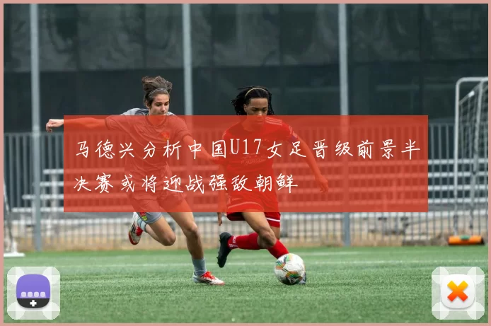 马德兴分析中国U17女足晋级前景半决赛或将迎战强敌朝鲜
