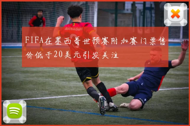 FIFA在墨西哥世预赛附加赛门票售价低于20美元引发关注