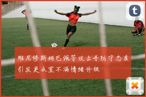 维尼修斯姆巴佩等攻击手防守态度引发更衣室不满情绪升级