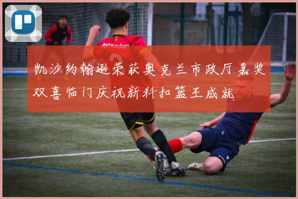 凯沙约翰逊荣获奥克兰市政厅嘉奖双喜临门庆祝新科扣篮王成就
